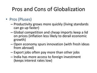 Pros and Cons of GlobalizationPros (Pluses)Productivity grows more quickly (living standards can go up faster)Global competition and cheap imports keep a lid on prices (inflation less likely to derail economic growth)Open economy spurs innovation (with fresh ideas from abroad)Export jobs often pay more than other jobsIndia has more access to foreign investment (keeps interest rates low)