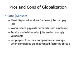 Pros and Cons of GlobalizationCons (Minuses)Most displaced workers find new jobs that pay lessWorkers face pay-cuts demands from employersService and white-collar jobs are increasingly vulnerableemployees lose their comparative advantage when companies build advanced factories abroad