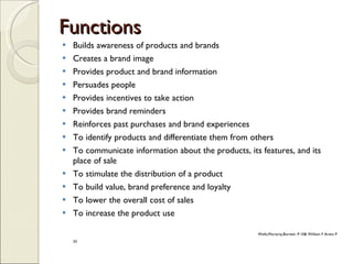 Functions Builds awareness of products and brands Creates a brand image Provides product and brand information Persuades people Provides incentives to take action Provides brand reminders Reinforces past purchases and brand experiences To identify products and differentiate them from others To communicate information about the products, its features, and its place of sale To stimulate the distribution of a product To build value, brand preference and loyalty To lower the overall cost of sales To increase the product use Wells,Moriarty,Burnett .P.10& William F Arens P 33 