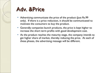 Adv. &Price Advertising communicate the price of the product (Just Rs.99 only).  If there is a price reduction, it should be communicated to motivate the consumers to buy the product. Generally companies launch products, the price is kept higher to increase the short term profits with good development cost. As the product reaches the maturity stage, the company intends to get higher share of market, thereby reducing the price.  At each of these phases, the advertising message will be different. 
