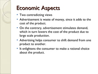 Economic Aspects  Two contradicting views Advertisement is waste of money, since it adds to the cost of the product.  On the contrary, advertisement stimulates demand, which in turn lowers the cost of the product due to large scale production. Advertising helps consumer to shift demand from one product to another.  It enlightens the consumer to make a rational choice about the product. 