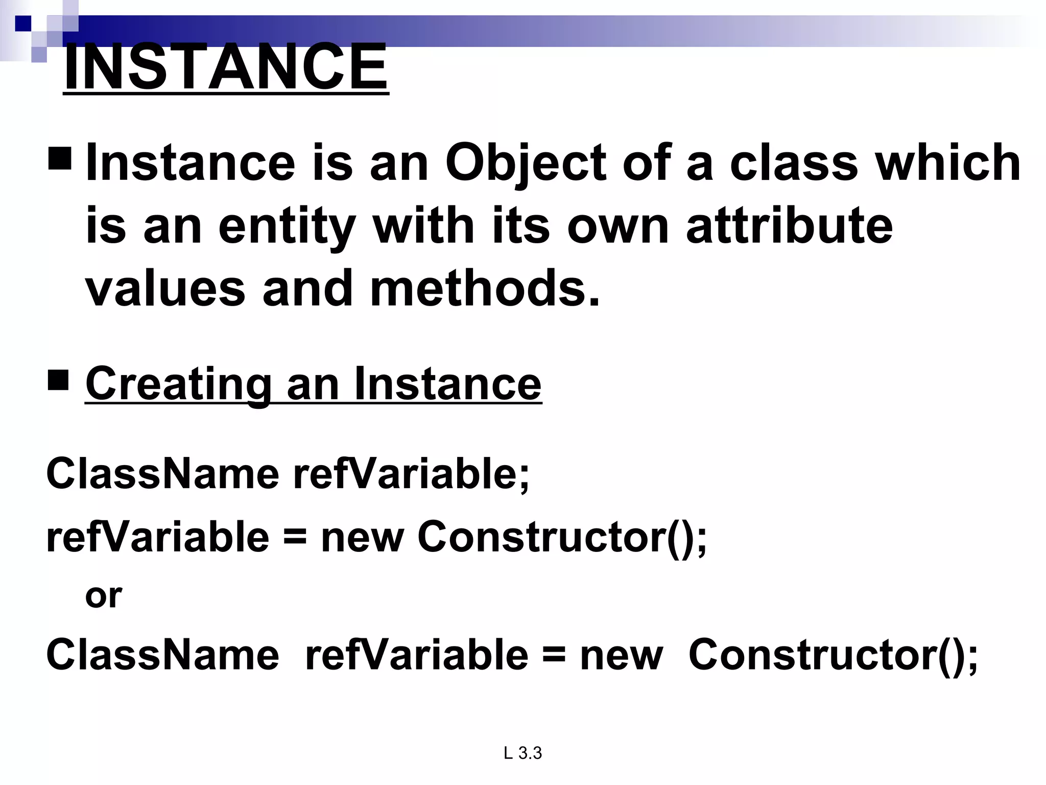 INSTANCE Instance is an Object of a class which is an entity with its own attribute values and methods. Creating an Instance ClassName refVariable; refVariable = new Constructor(); or ClassName  refVariable = new  Constructor(); 