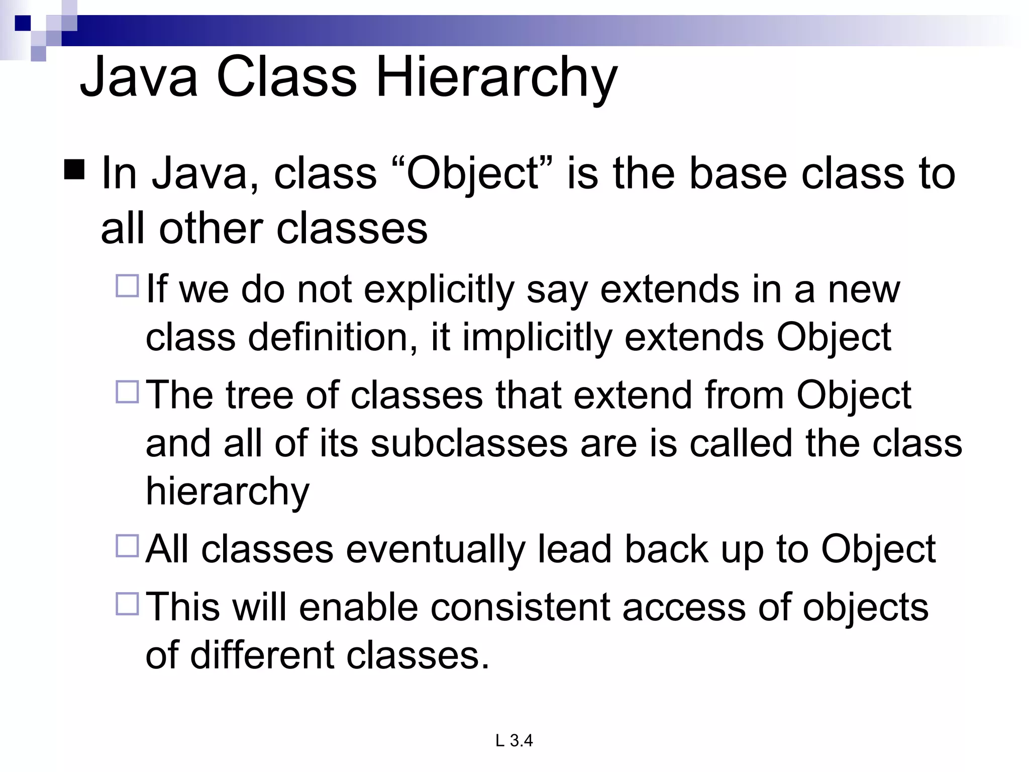 Java Class Hierarchy In Java, class “Object” is the base class to all other classes If we do not explicitly say extends in a new class definition, it implicitly extends Object The tree of classes that extend from Object and all of its subclasses are is called the class hierarchy All classes eventually lead back up to Object This will enable consistent access of objects of different classes. 