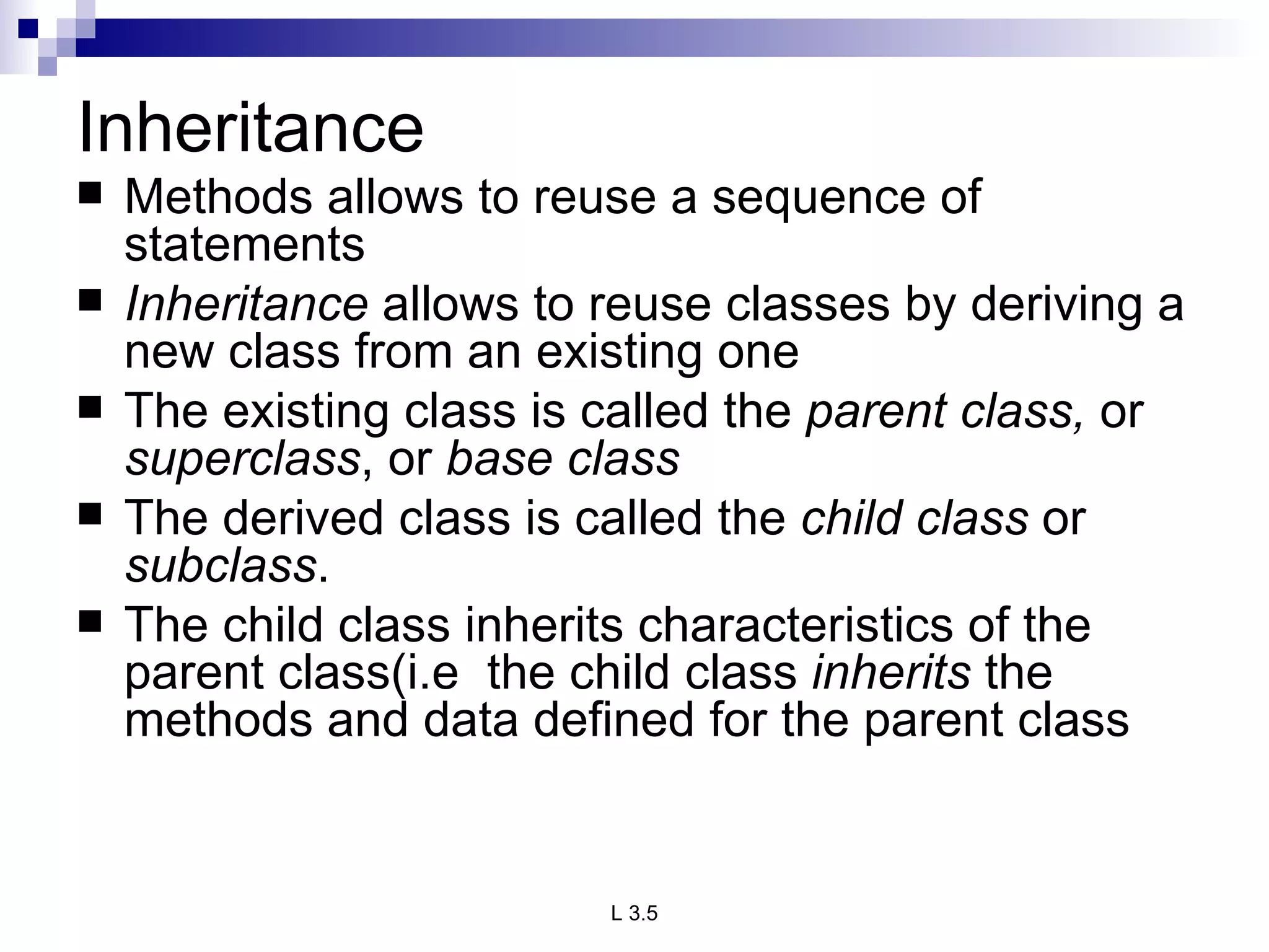 Inheritance Methods allows to reuse a sequence of statements Inheritance  allows to reuse classes by deriving a new class from an existing one The existing class is called the  parent class,  or  superclass , or  base class The derived class is called the  child class  or  subclass . The child class inherits characteristics of the parent class(i.e  the child class  inherits  the methods and data defined for the parent class 