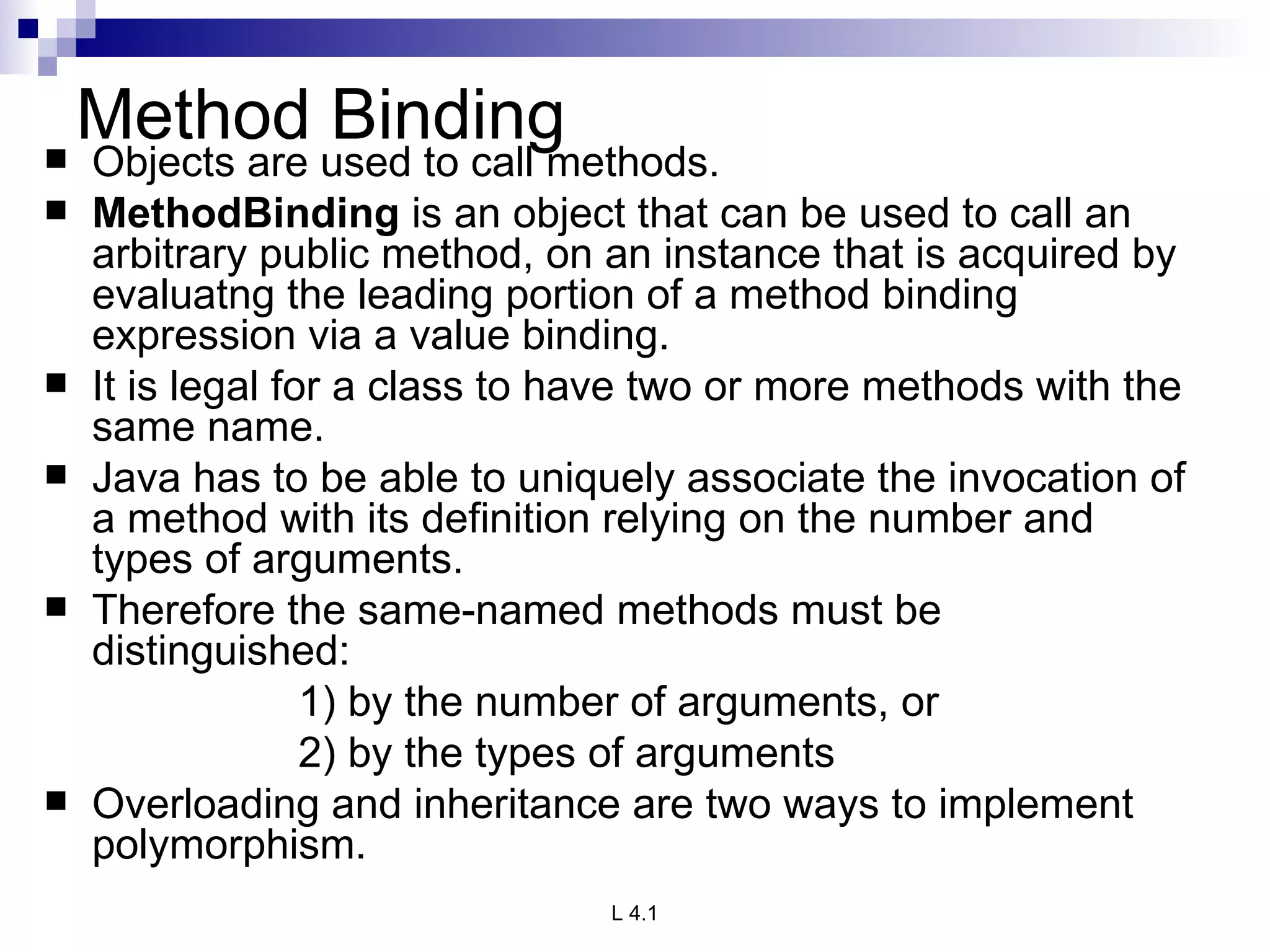 Method Binding Objects are used to call methods. MethodBinding  is an object that can be used to call an arbitrary public method, on an instance that is acquired by evaluatng the leading portion of a method binding expression via a value binding.  It is legal for a class to have two or more methods with the same name. Java has to be able to uniquely associate the invocation of a method with its definition relying on the number and types of arguments. Therefore the same-named methods must be distinguished: 1) by the number of arguments, or 2) by the types of arguments Overloading and inheritance are two ways to implement polymorphism. 