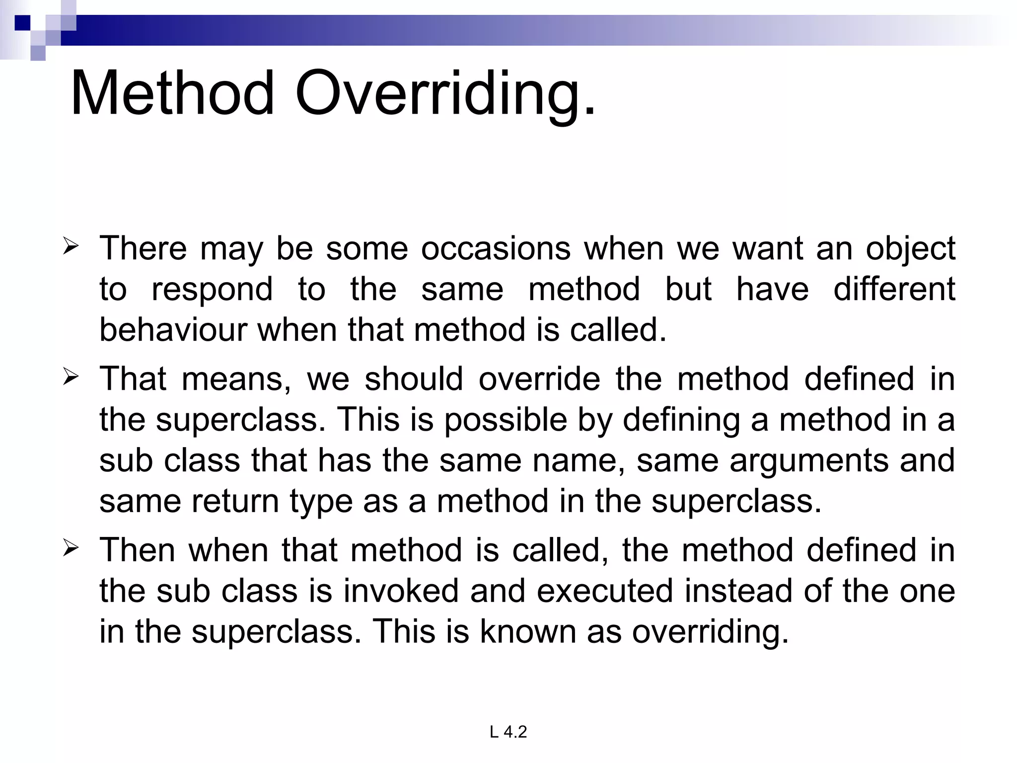 Method Overriding. There may be some occasions when we want an object to respond to the same method but have different behaviour when that method is called. That means, we should override the method defined in the superclass. This is possible by defining a method in a sub class that has the same name, same arguments and same return type as a method in the superclass. Then when that method is called, the method defined in the sub class is invoked and executed instead of the one in the superclass. This is known as overriding.   