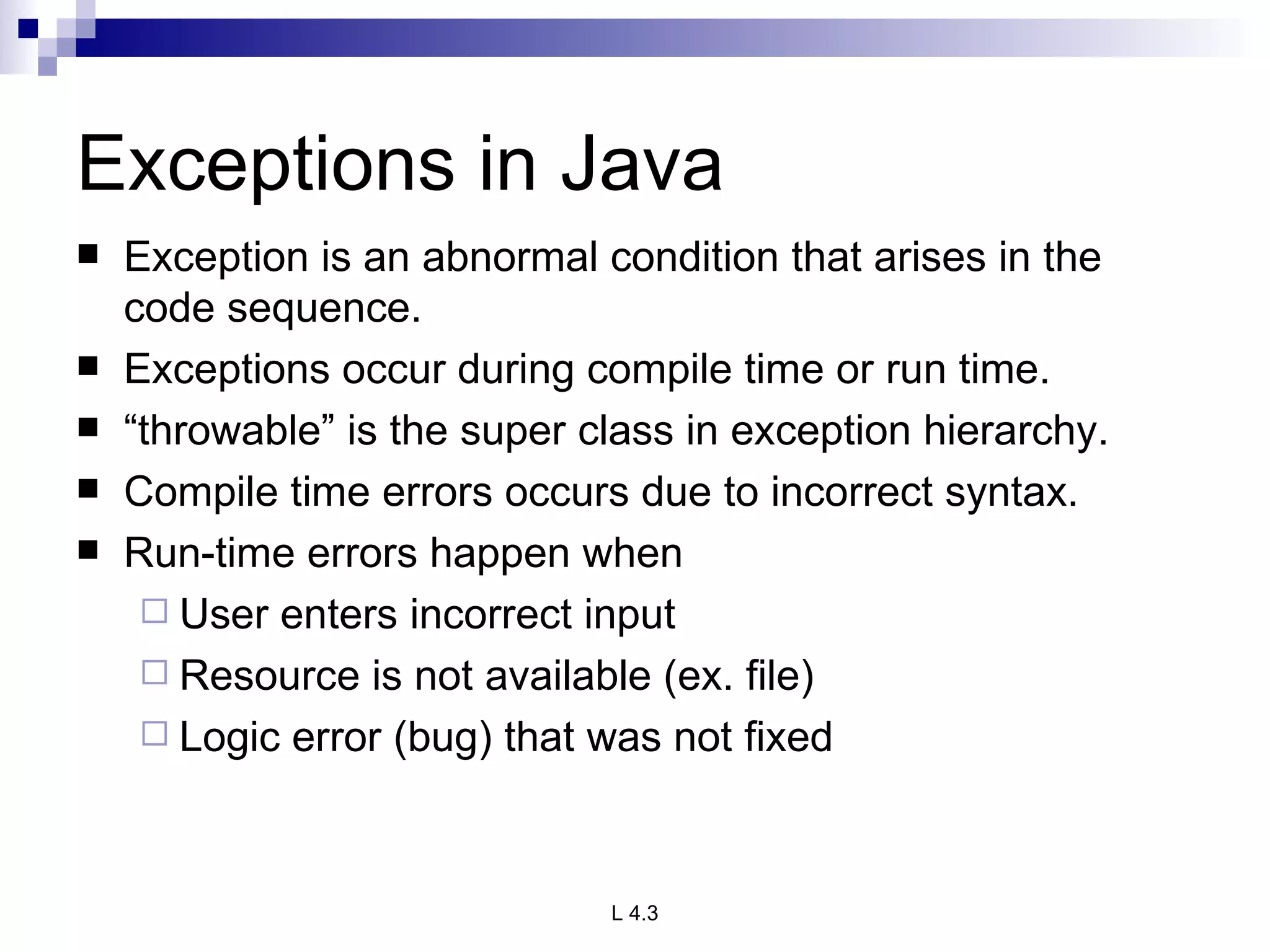 Exceptions in Java Exception is an abnormal condition that arises in the code sequence. Exceptions occur during compile time or run time. “ throwable” is the super class in exception hierarchy.  Compile time errors occurs due to incorrect syntax. Run-time errors happen when User enters incorrect input Resource is not available (ex. file) Logic error (bug) that was not fixed 