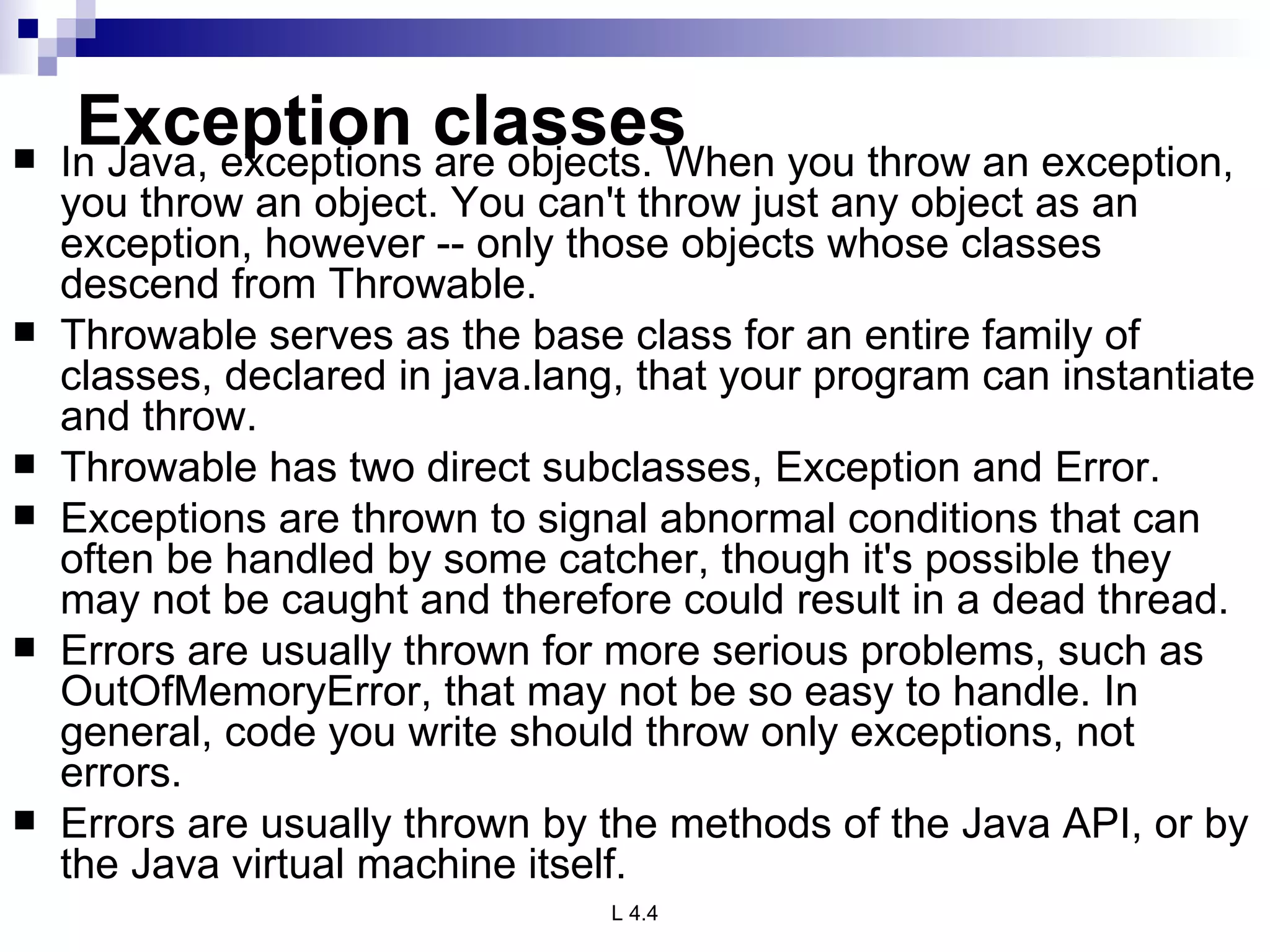 Exception classes In Java, exceptions are objects. When you throw an exception, you throw an object. You can't throw just any object as an exception, however -- only those objects whose classes descend from Throwable. Throwable serves as the base class for an entire family of classes, declared in java.lang, that your program can instantiate and throw.  Throwable has two direct subclasses, Exception and Error. Exceptions are thrown to signal abnormal conditions that can often be handled by some catcher, though it's possible they may not be caught and therefore could result in a dead thread. Errors are usually thrown for more serious problems, such as OutOfMemoryError, that may not be so easy to handle. In general, code you write should throw only exceptions, not errors.  Errors are usually thrown by the methods of the Java API, or by the Java virtual machine itself.  