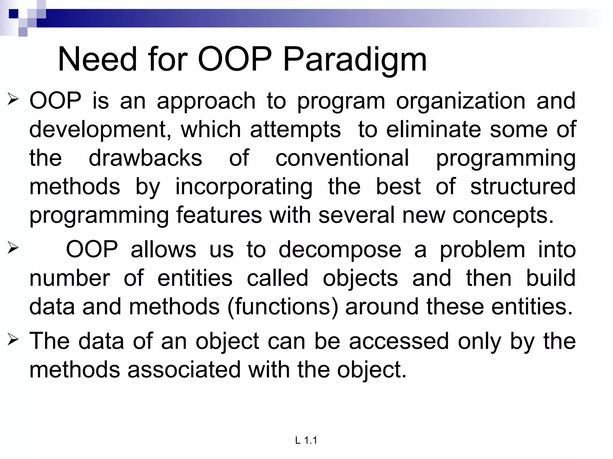 Need for OOP Paradigm OOP is an approach to program organization and development, which attempts  to eliminate some of the drawbacks of conventional programming methods by incorporating the best of structured programming features with several new concepts. OOP allows us to decompose a problem into number of entities called objects and then build data and methods (functions) around these entities. The data of an object can be accessed only by the methods associated with the object.  