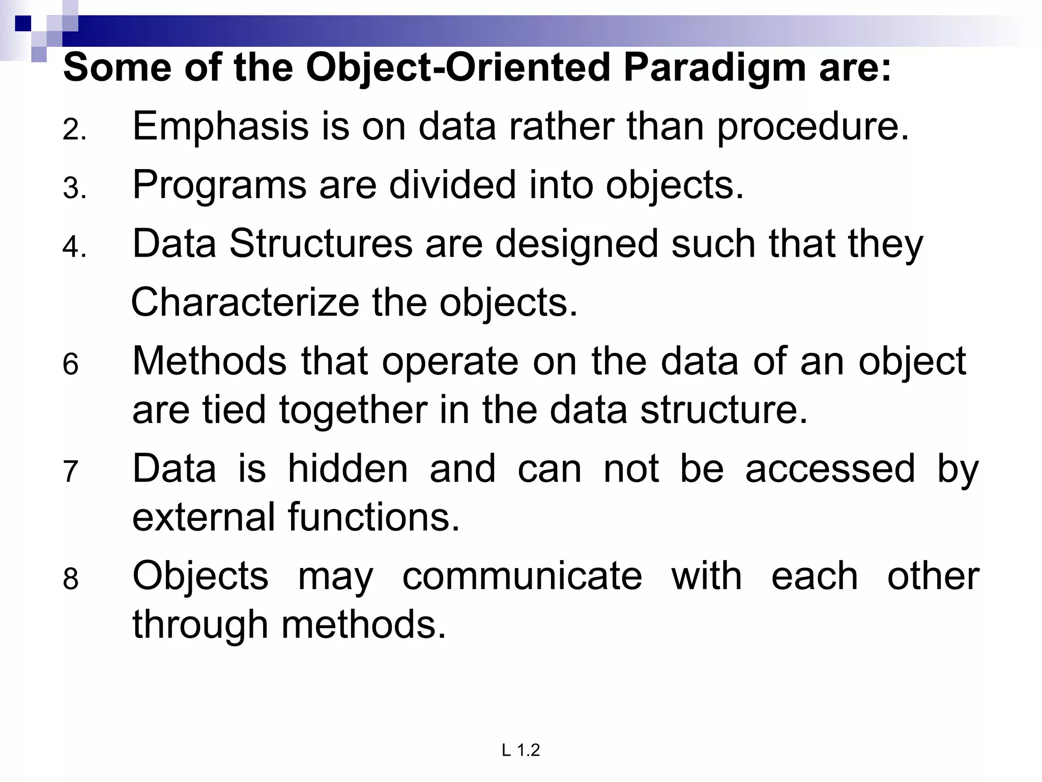 Some of the Object-Oriented Paradigm are: Emphasis is on data rather than procedure. Programs are divided into objects. Data Structures are designed such that they Characterize the objects. Methods that operate on the data of an object  are tied together in the data structure. Data is hidden and can not be accessed by external functions. Objects may communicate with each other through methods. 