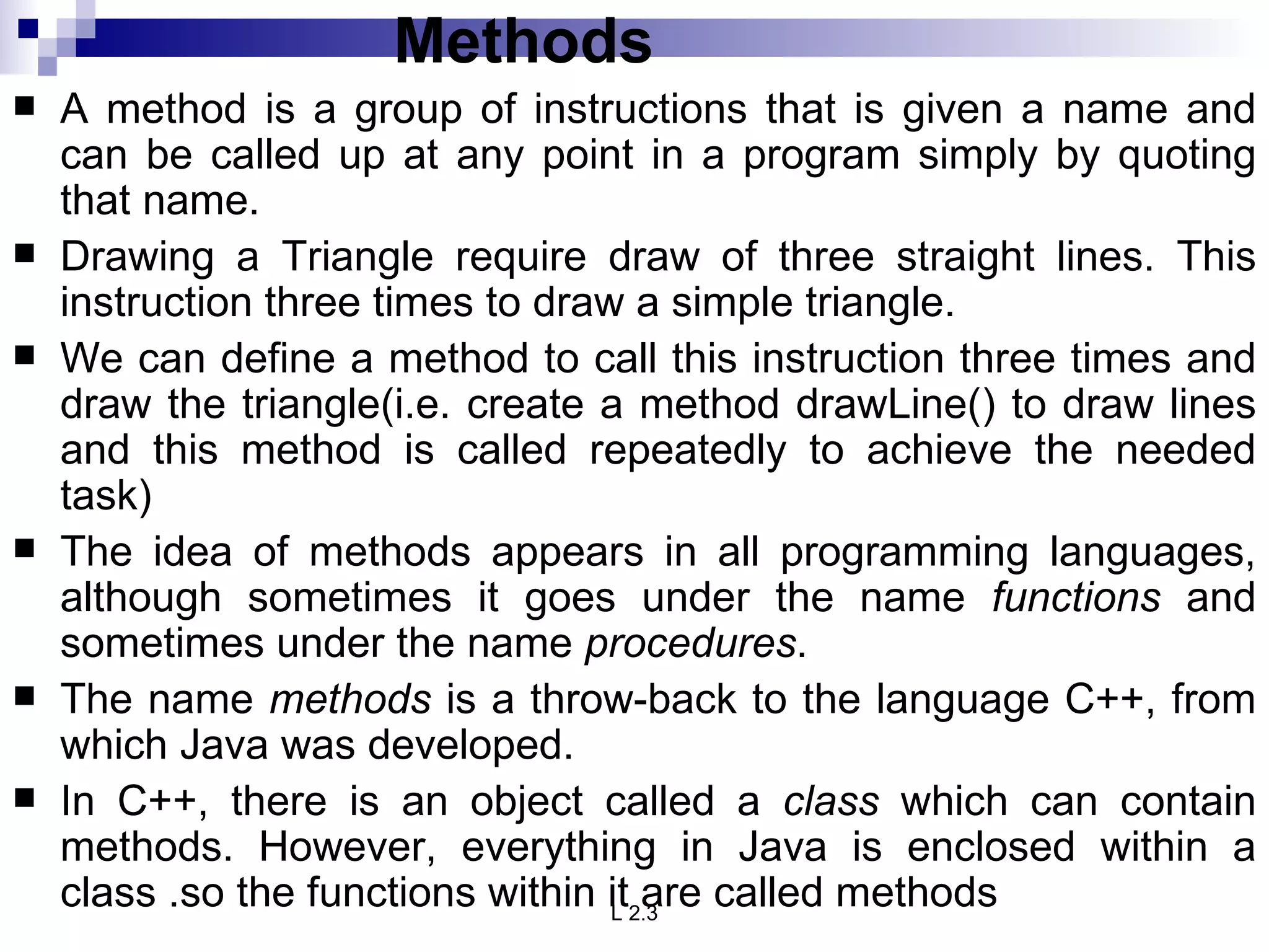 Methods A method is a group of instructions that is given a name and can be called up at any point in a program simply by quoting that name.  Drawing a Triangle require draw of three straight lines. This instruction three times to draw a simple triangle. We can define a method to call this instruction three times and draw the triangle(i.e. create a method drawLine() to draw lines and this method is called repeatedly to achieve the needed task) The idea of methods appears in all programming languages, although sometimes it goes under the name  functions  and sometimes under the name  procedures . The name  methods  is a throw-back to the language C++, from which Java was developed.  In C++, there is an object called a  class  which can contain methods. However, everything in Java is enclosed within a class .so the functions within it are called methods 