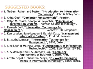    1. Turban, Rainer and Potter, “Introduction to Information
                                Technology”, John & Wiley Sons.
   2. Anita Goel, “Computer Fundamentals”, Pearson.
   3. Ralph M. Stair& George W. Reynolds, “Principles of
          Information Systems, Thomson Course Technology”.
   4. Ramesh Behl,“Information Technology for
    Management”,                       McGraw-Hill Companies.
   5. Ken Laudon, Jane Laudon & Rajnish Dass, “Management
                 Information System”, 11nd Ed. Pearson.
   6. B. Muthukumaran, “Information Technology for
                        Management”, 2010, Oxford.
   7. Alex Leon & Mathew Leon, “Fundamentals of Information
                        Technologies”, 2009, Leon Vikas, 2nd Ed.
   8. S. Sudalaimuthu & S. Anthony Raj, “Computer
                 Applications of Business”, 2010, HPH.
   9. Arpita Gopal & Chandrani Singh, “E - World- Emerging
                 Trends in Information Technology”, Excel Books.
 