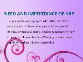 NEED AND IMPORTANCE OF HRP
 Large numbers of employees who retire, die, leave
  organizations, or become incapacitated because of
  physical or mental ailments, need to be replaced by new
  employees. Human Resource Planning ensures smooth
  supply of workers without interruption
 