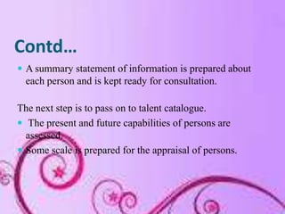 Contd…
 A summary statement of information is prepared about
  each person and is kept ready for consultation.

The next step is to pass on to talent catalogue.
 The present and future capabilities of persons are
  assessed.
 Some scale is prepared for the appraisal of persons.
 