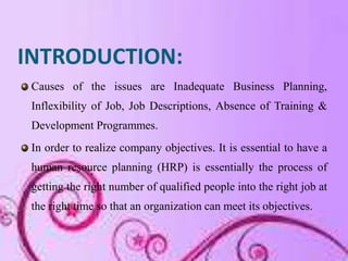 INTRODUCTION:
 Causes of the issues are Inadequate Business Planning,
 Inflexibility of Job, Job Descriptions, Absence of Training &
 Development Programmes.
 In order to realize company objectives. It is essential to have a
 human resource planning (HRP) is essentially the process of
 getting the right number of qualified people into the right job at
 the right time so that an organization can meet its objectives.
 
