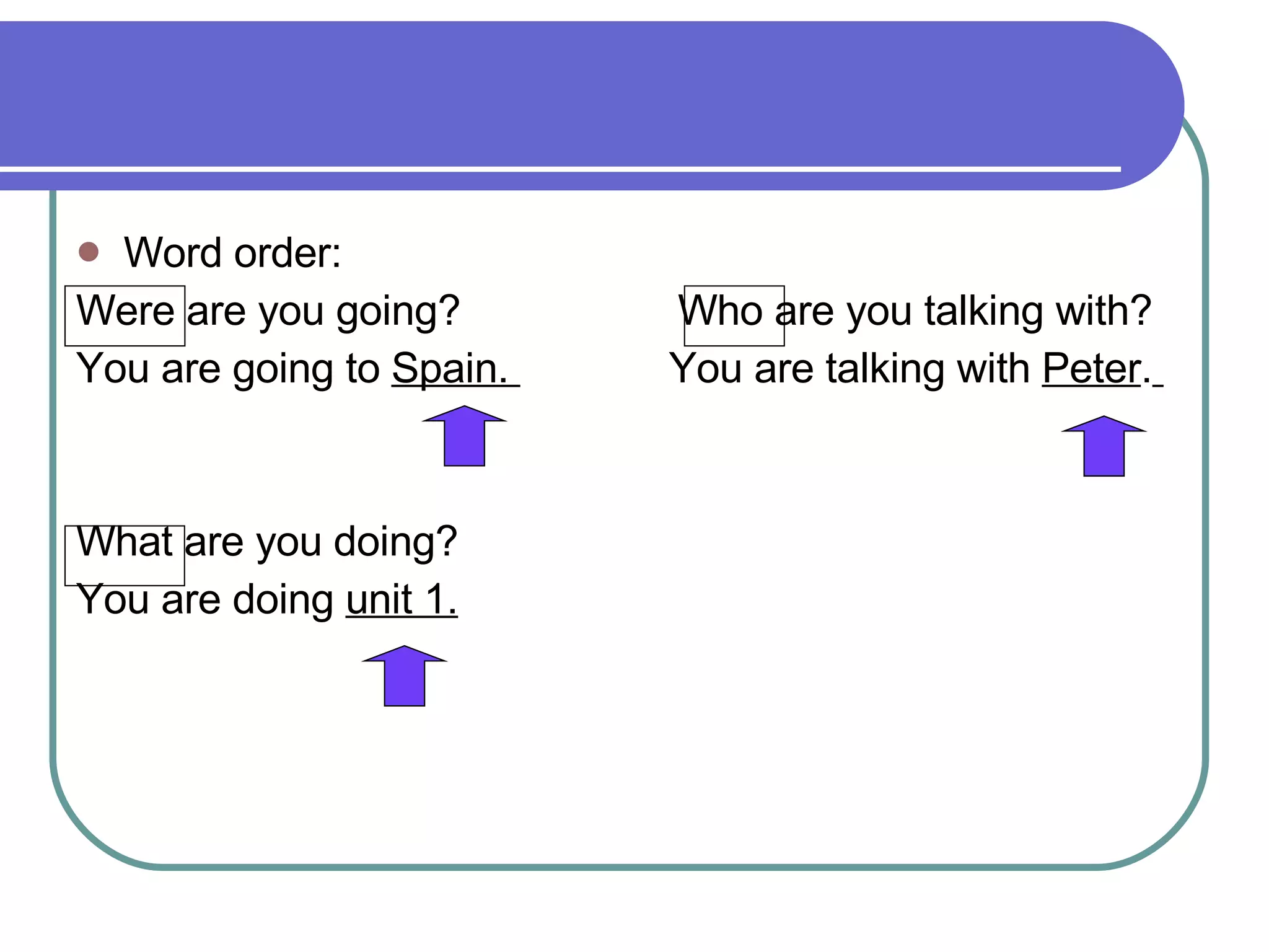 Word order:  Were are you going?  Who are you talking with?  You are going to  Spain.  You are talking with  Peter .   What are you doing? You are doing  unit 1. 