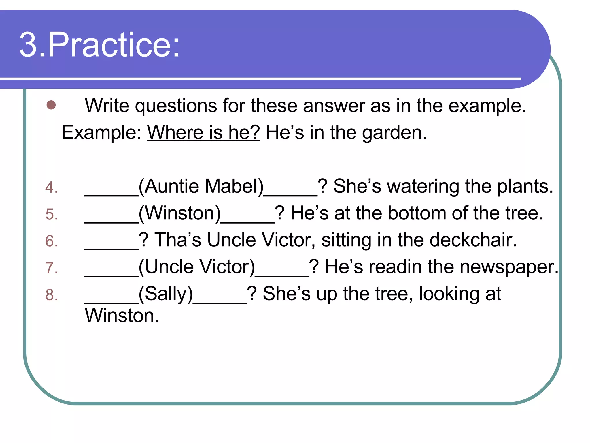 3.Practice: Write questions for these answer as in the example. Example:  Where is he?  He’s in the garden. _____(Auntie Mabel)_____? She’s watering the plants. _____(Winston)_____? He’s at the bottom of the tree. _____? Tha’s Uncle Victor, sitting in the deckchair. _____(Uncle Victor)_____? He’s readin the newspaper. _____(Sally)_____? She’s up the tree, looking at Winston.  