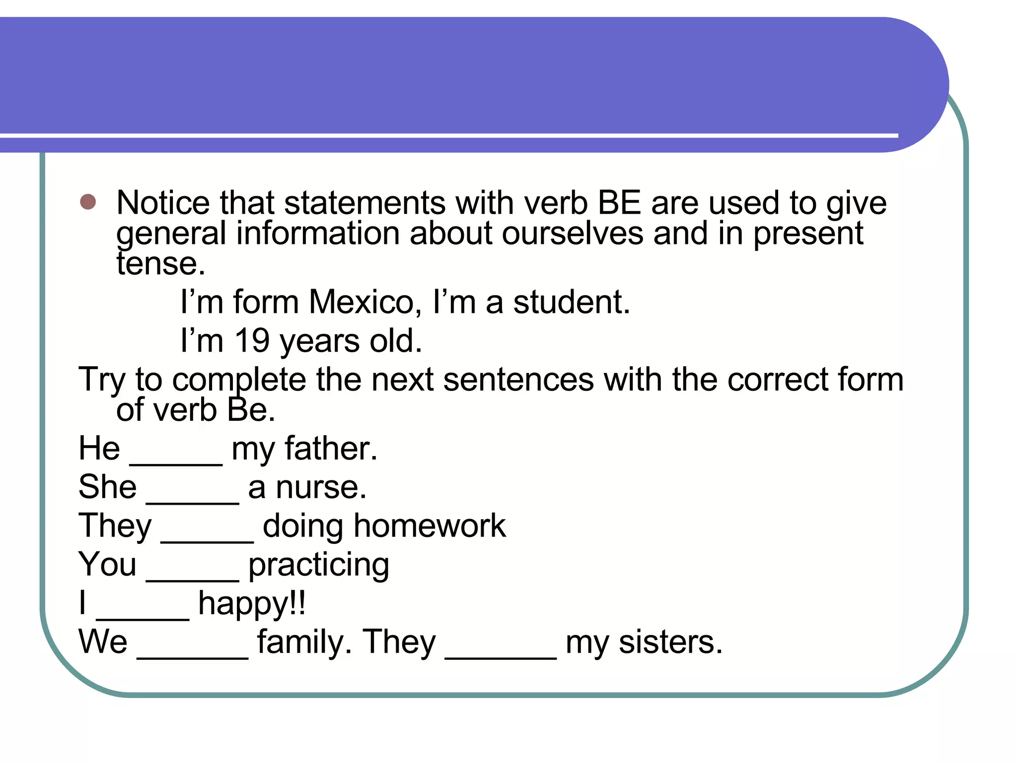 Notice that statements with verb BE are used to give general information about ourselves and in present tense.  I’m form Mexico, I’m a student.  I’m 19 years old.  Try to complete the next sentences with the correct form of verb Be. He _____ my father.  She _____ a nurse. They _____ doing homework You _____ practicing I _____ happy!! We ______ family. They ______ my sisters.  