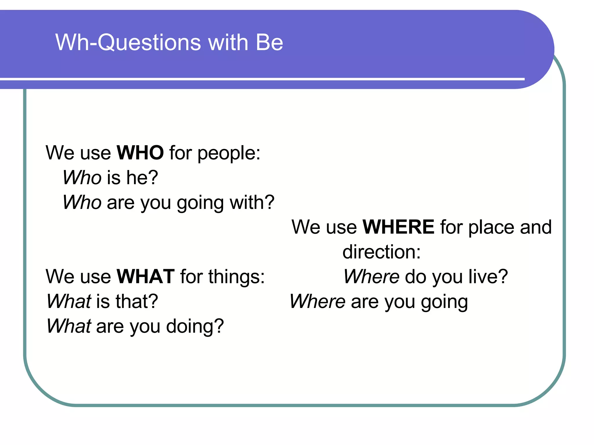 We use  WHO  for people: Who  is he? Who  are you going with? We use  WHERE  for place and  direction: We use  WHAT  for things: Where  do you live? What  is that?    Where  are you going What  are you doing?  Wh-Questions with Be 