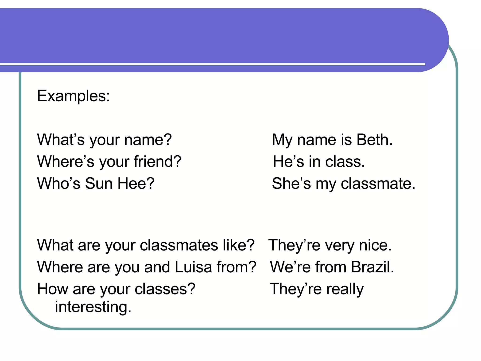 Examples:  What’s your name?  My name is Beth. Where’s your friend?  He’s in class. Who’s Sun Hee?  She’s my classmate.  What are your classmates like?  They’re very nice.  Where are you and Luisa from?  We’re from Brazil. How are your classes?  They’re really interesting. 