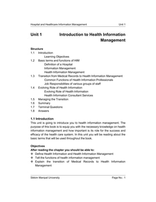 Hospital and Healthcare Information Management                          Unit 1



Unit 1                  Introduction to Health Information
                                             Management

Structure
1.1 Introduction
          Learning Objectives
1.2 Basic terms and functions of HIM
          Definition of a Hospital
          Information Management
          Health Information Management
1.3 Transition from Medical Records to Health Information Management
          Common Functions of Health Information Professionals
          Job Responsibilities of various groups of staff
1.4 Evolving Role of Health Information
          Evolving Role of Health Information
          Health Information Consultant Services
1.5 Managing the Transition
1.6 Summary
1.7 Terminal Questions
1.8 Answers

1.1 Introduction
This unit is going to introduce you to health information management. The
purpose of this book is to equip you with the necessary knowledge on health
information management and how important is its role for the success and
efficacy of the health care system. In this unit you will be reading about the
basic terms that will be used throughout the book.

Objectives
After reading the chapter you should be able to:
 Define Health Information and Health Information Management
 Tell the functions of health information management
 Explain the transition of Medical Records to Health Information
   Management



Sikkim Manipal University                                         Page No.: 1
 