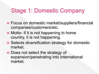  Focus on domestic market/suppliers/financial
  companies/customers/etc.
 Motto- if it is not happening in home
  country, it is not happening.
 Selects diversification strategy for domestic
  market.
 Does not select the strategy of
  expansion/penetrating into international
  market.
 