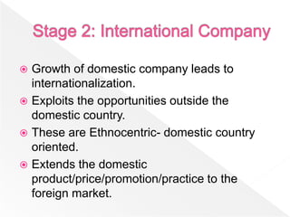  Growth of domestic company leads to
  internationalization.
 Exploits the opportunities outside the
  domestic country.
 These are Ethnocentric- domestic country
  oriented.
 Extends the domestic
  product/price/promotion/practice to the
  foreign market.
 