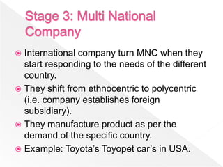  International company turn MNC when they
  start responding to the needs of the different
  country.
 They shift from ethnocentric to polycentric
  (i.e. company establishes foreign
  subsidiary).
 They manufacture product as per the
  demand of the specific country.
 Example: Toyota’s Toyopet car’s in USA.
 
