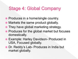  Produces in a home/single country.
 Markets the same product globally.
 They have global marketing strategy.
 Produces for the global market but focuses
  domestically.
 Example: Harley Davidson- Produced in
  USA, Focused globally.
 Dr. Reddy’s Lab- Produces in India but
  market globally.
 