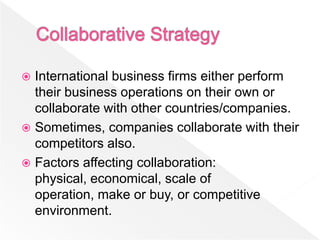  International business firms either perform
  their business operations on their own or
  collaborate with other countries/companies.
 Sometimes, companies collaborate with their
  competitors also.
 Factors affecting collaboration:
  physical, economical, scale of
  operation, make or buy, or competitive
  environment.
 