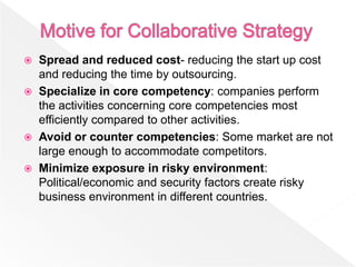    Spread and reduced cost- reducing the start up cost
    and reducing the time by outsourcing.
   Specialize in core competency: companies perform
    the activities concerning core competencies most
    efficiently compared to other activities.
   Avoid or counter competencies: Some market are not
    large enough to accommodate competitors.
   Minimize exposure in risky environment:
    Political/economic and security factors create risky
    business environment in different countries.
 