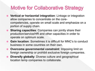    Vertical or horizontal integration: Linkage or integration
    allow companies to concentrate on the core-
    competencies, operate on small scale and emphasize on a
    portion of supply chain.
   Sharing capacities: Companies can jointly share their
    production/service/HR and other capacities in order to
    operate on optimum scale.
   Gain location: Sometimes it is difficult for MNC’s to conduct
    business in some countries on their own.
   Overcome governmental constraint: Imposing limit on
    foreign ownership or prohibit exclusive foreign companies.
   Diversify globally: Diverse culture and geographical
    location temp companies to collaborate.
 