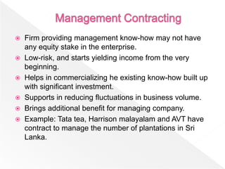  Firm providing management know-how may not have
  any equity stake in the enterprise.
 Low-risk, and starts yielding income from the very
  beginning.
 Helps in commercializing he existing know-how built up
  with significant investment.
 Supports in reducing fluctuations in business volume.
 Brings additional benefit for managing company.
 Example: Tata tea, Harrison malayalam and AVT have
  contract to manage the number of plantations in Sri
  Lanka.
 