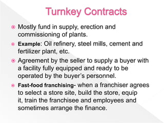  Mostly fund in supply, erection and
  commissioning of plants.
 Example: Oil refinery, steel mills, cement and
  fertilizer plant, etc.
 Agreement by the seller to supply a buyer with
  a facility fully equipped and ready to be
  operated by the buyer’s personnel.
 Fast-food franchising- when a franchiser agrees
  to select a store site, build the store, equip
  it, train the franchisee and employees and
  sometimes arrange the finance.
 