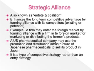    Also known as “entete & coalition”.
   Enhances the long term competitive advantage by
    forming alliance with its competitors (existing or
    potential).
   Example: A firm may enter the foreign market by
    forming alliance with a firm in te foreign market for
    marketing or distributing the former’s products.
   A US pharmaceutical company may use the
    promotion and distribution infrastructure of
    Japanese pharmaceuticals to sell its product in
    Japan.
   It is a type of competitive strategy rather than an
    entry strategy.
 