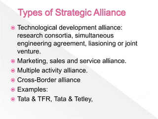  Technological development alliance:
  research consortia, simultaneous
  engineering agreement, liasioning or joint
  venture.
 Marketing, sales and service alliance.
 Multiple activity alliance.
 Cross-Border alliance
 Examples:
 Tata & TFR, Tata & Tetley,
 