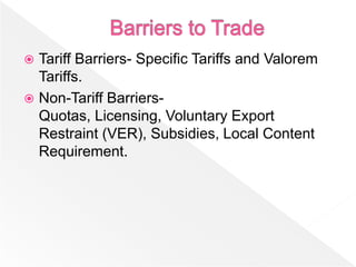  Tariff Barriers- Specific Tariffs and Valorem
  Tariffs.
 Non-Tariff Barriers-
  Quotas, Licensing, Voluntary Export
  Restraint (VER), Subsidies, Local Content
  Requirement.
 
