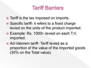  Tariff is the tax imposed on imports.
 Specific tariff- it refers to a fixed charge
  levied on the units of the product imported.
 Example: Rs. 1000/- levied on each T.V.
  imported.
 Ad-Valorem tariff- Tariff levied as a
  proportion of the value of the imported goods
  (30% on the Total value).
 