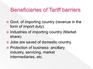  Govt. of importing country (revenue in the
  form of import duty).
 Industries of importing country (Market
  share).
 Jobs are saved of domestic country.
 Protection of business- ancillary
  industry, servicing, market
  intermediaries, etc.
 