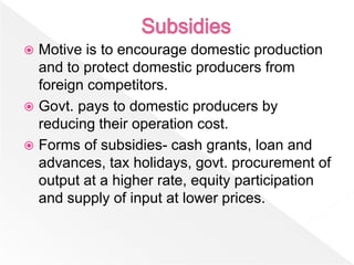  Motive is to encourage domestic production
  and to protect domestic producers from
  foreign competitors.
 Govt. pays to domestic producers by
  reducing their operation cost.
 Forms of subsidies- cash grants, loan and
  advances, tax holidays, govt. procurement of
  output at a higher rate, equity participation
  and supply of input at lower prices.
 