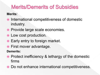 Merits:
   International competitiveness of domestic
    industry.
   Provide large scale economies.
   Low cost production.
   Early entry to foreign market.
   First mover advantage.
Demerits:
 Protect inefficiency & lethargy of the domestic
  firms
 Do not enhance international competitiveness.
 