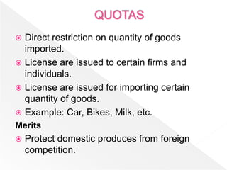  Direct restriction on quantity of goods
  imported.
 License are issued to certain firms and
  individuals.
 License are issued for importing certain
  quantity of goods.
 Example: Car, Bikes, Milk, etc.
Merits
   Protect domestic produces from foreign
    competition.
 