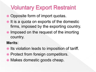  Opposite form of import quotas.
 It is a quota on exports of the domestic
  firms, imposed by the exporting country.
 Imposed on the request of the imorting
  country.
Merits:
 Its violation leads to imposition of tariff.
 Protect from foreign competitors.
 Makes domestic goods cheap.
 