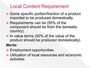  Some specific portion/fraction of a product
  imported to be produced domestically.
 Requirements can be (50% of the
  component should be from the domestic
  country).
 In value terms (50% of the value of the
  product should be produced domestically).
Merits:
 Employment opportunities
 Utilization of local resources and economic
  activities
 