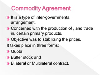    It is a type of inter-governmental
    arrangement.
 Concerned with the production of , and trade
    in, certain primary products.
 Objective was to stabilizing the prices.
It takes place in three forms:
 Quota
 Buffer stock and
 Bilateral or Multilateral contract.
 