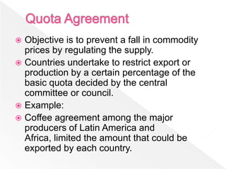  Objective is to prevent a fall in commodity
  prices by regulating the supply.
 Countries undertake to restrict export or
  production by a certain percentage of the
  basic quota decided by the central
  committee or council.
 Example:
 Coffee agreement among the major
  producers of Latin America and
  Africa, limited the amount that could be
  exported by each country.
 