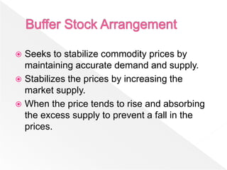  Seeks to stabilize commodity prices by
  maintaining accurate demand and supply.
 Stabilizes the prices by increasing the
  market supply.
 When the price tends to rise and absorbing
  the excess supply to prevent a fall in the
  prices.
 