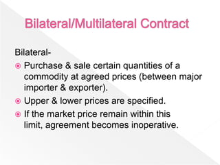 Bilateral-
 Purchase & sale certain quantities of a
   commodity at agreed prices (between major
   importer & exporter).
 Upper & lower prices are specified.
 If the market price remain within this
   limit, agreement becomes inoperative.
 