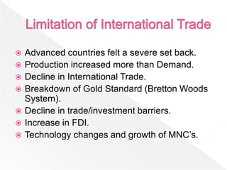    Advanced countries felt a severe set back.
   Production increased more than Demand.
   Decline in International Trade.
   Breakdown of Gold Standard (Bretton Woods
    System).
   Decline in trade/investment barriers.
   Increase in FDI.
   Technology changes and growth of MNC’s.
 