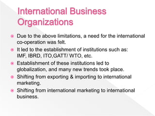  Due to the above limitations, a need for the international
  co-operation was felt.
 It led to the establishment of institutions such as:
  IMF, IBRD, ITO,GATT/ WTO, etc.
 Establishment of these institutions led to
  globalization, and many new trends took place.
 Shifting from exporting & importing to international
  marketing.
 Shifting from international marketing to international
  business.
 